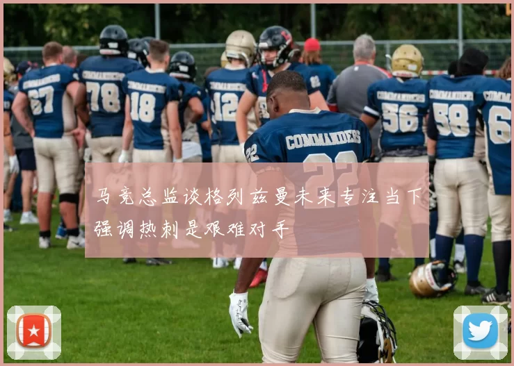 马竞总监谈格列兹曼未来专注当下强调热刺是艰难对手