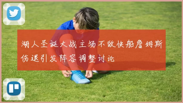 湖人圣诞大战主场不敌快船詹姆斯伤退引发阵容调整讨论