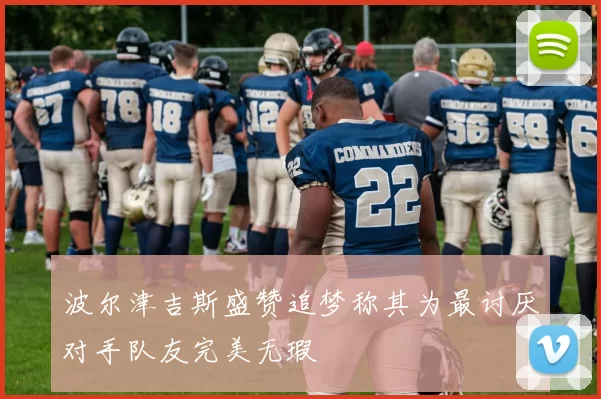 波尔津吉斯盛赞追梦称其为最讨厌对手队友完美无瑕