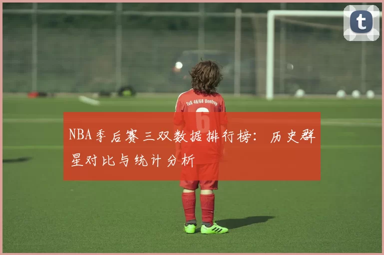 NBA季后赛三双数据排行榜:历史群星对比与统计分析