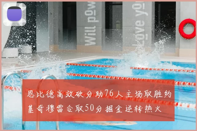 恩比德高效砍分助76人主场取胜约基奇穆雷合取50分掘金逆转热火