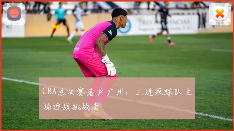 CBA总决赛落户广州，三连冠球队主场迎战挑战者