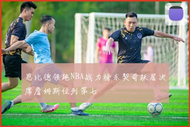 恩比德领跑NBA战力榜东契奇跃居次席詹姆斯位列第七