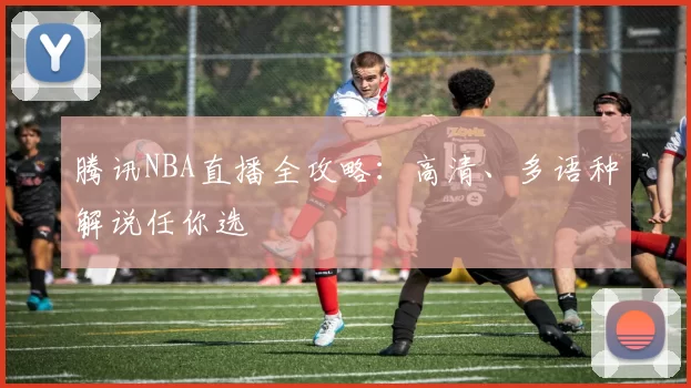 腾讯NBA直播全攻略：高清、多语种解说任你选
