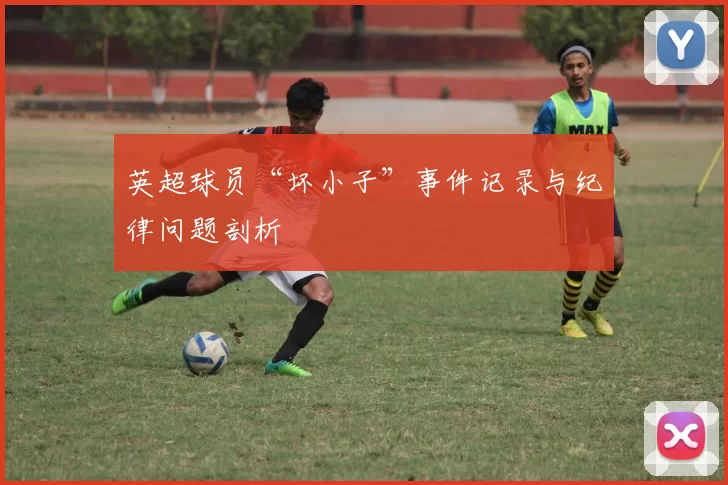 英超球员“坏小子”事件记录与纪律问题剖析