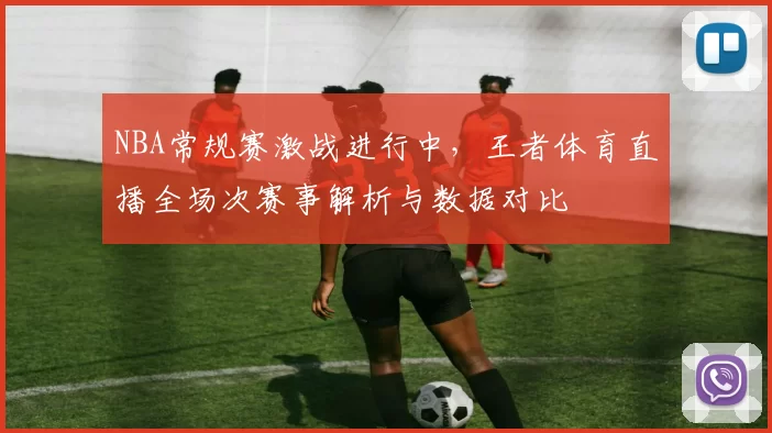 NBA常规赛激战进行中，王者体育直播全场次赛事解析与数据对比