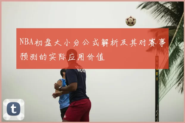 NBA初盘大小分公式解析及其对赛事预测的实际应用价值