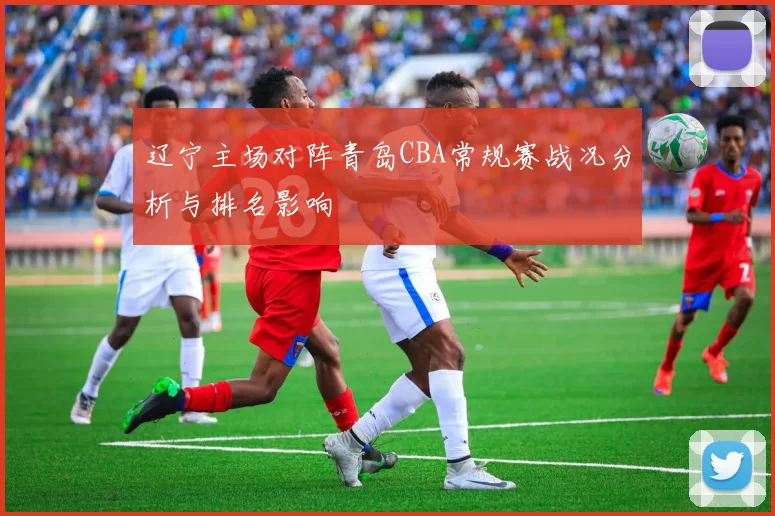 辽宁主场对阵青岛CBA常规赛战况分析与排名影响