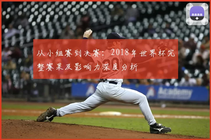 从小组赛到决赛：2018年世界杯完整赛果及影响力深度分析
