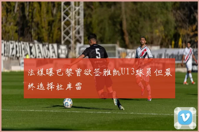 法媒曝巴黎曾欲签雅凯U13球员但最终选择杜库雷