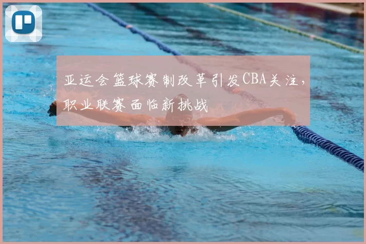 亚运会篮球赛制改革引发CBA关注，职业联赛面临新挑战