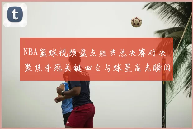 NBA篮球视频盘点经典总决赛对决 聚焦夺冠关键回合与球星高光瞬间