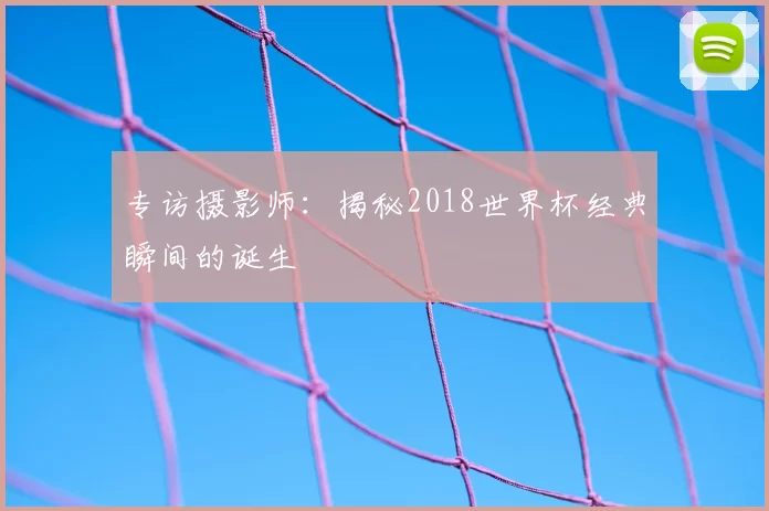 专访摄影师:揭秘2018世界杯经典瞬间的诞生