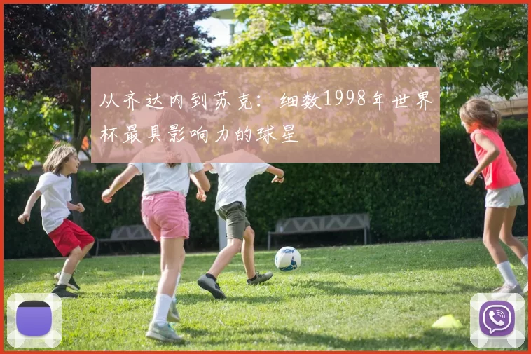 从齐达内到苏克:细数1998年世界杯最具影响力的球星