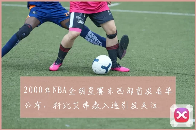 2000年NBA全明星赛东西部首发名单公布,科比艾弗森入选引发关注