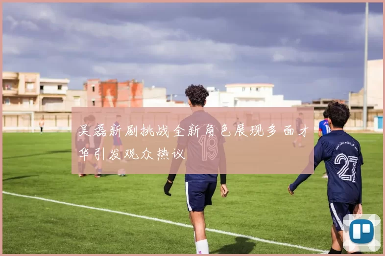 吴磊新剧挑战全新角色展现多面才华引发观众热议