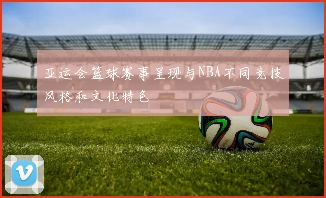 亚运会篮球赛事呈现与NBA不同竞技风格和文化特色
