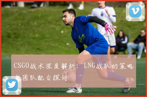 CSGO战术深度解析:LNG战队的策略与团队配合探讨