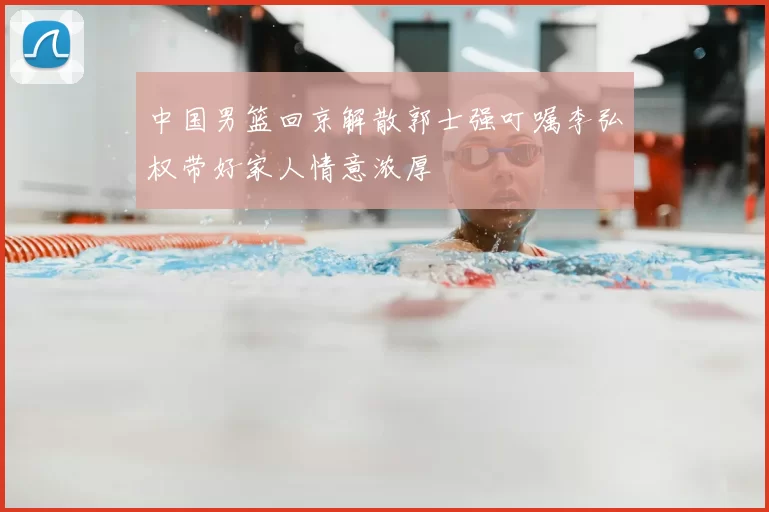 中国男篮回京解散郭士强叮嘱李弘权带好家人情意浓厚