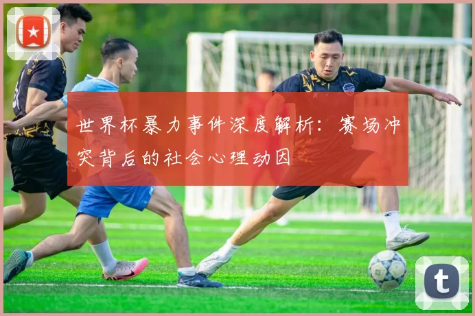 世界杯暴力事件深度解析:赛场冲突背后的社会心理动因