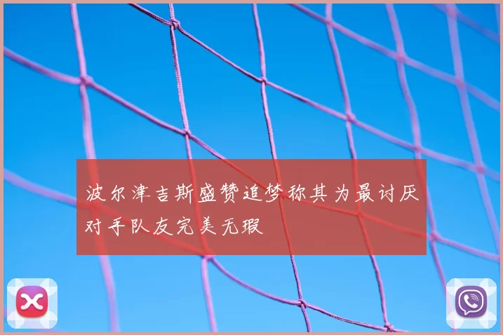 波尔津吉斯盛赞追梦称其为最讨厌对手队友完美无瑕