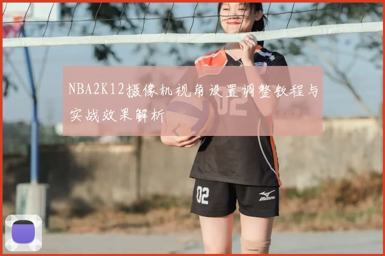 NBA2K12摄像机视角设置调整教程与实战效果解析