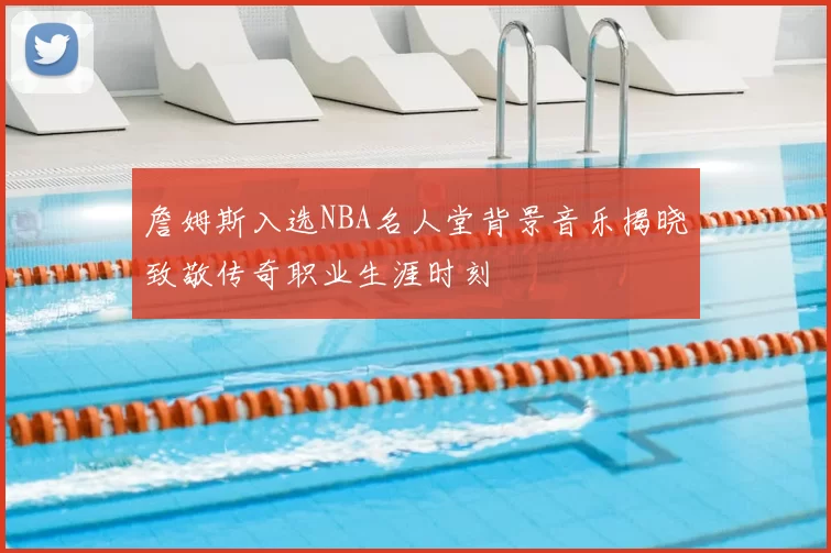 詹姆斯入选NBA名人堂背景音乐揭晓致敬传奇职业生涯时刻